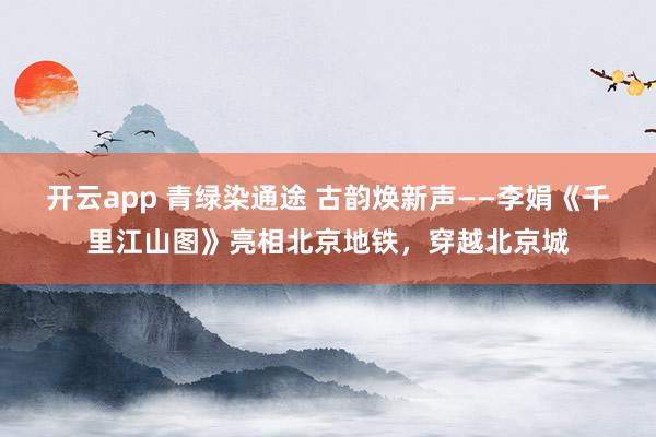 開云app 青綠染通途 古韻煥新聲——李娟《千里江山圖》亮相北京地鐵，穿越北京城