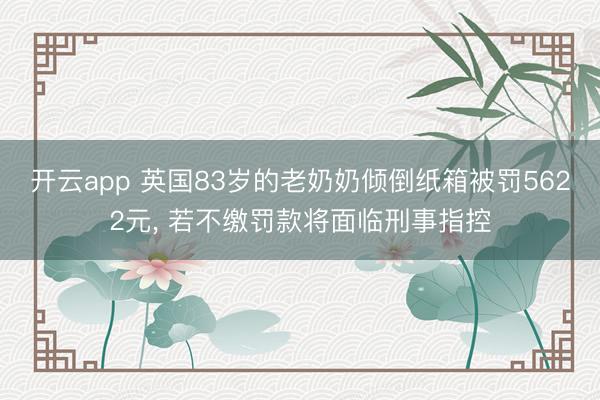開云app 英國83歲的老奶奶傾倒紙箱被罰5622元， 若不繳罰款將面臨刑事指控