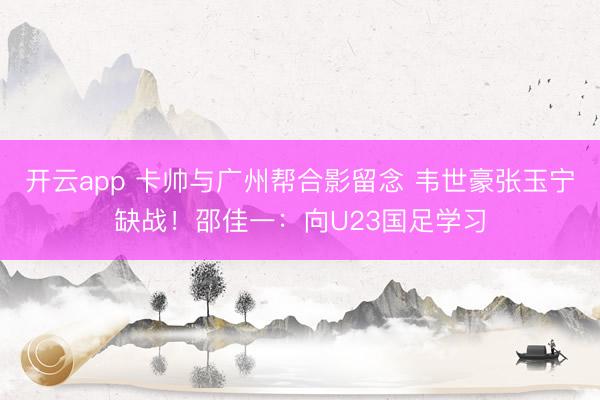 開云app 卡帥與廣州幫合影留念 韋世豪張玉寧缺戰(zhàn)!邵佳一:向U23國足學習