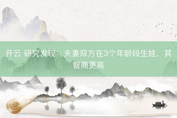 開云 研究發(fā)現(xiàn):夫妻雙方在3個年齡段生娃,其智商更高