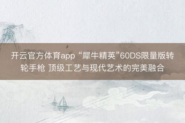 開云官方體育app “犀牛精英”60DS限量版轉輪手槍 頂級工藝與現(xiàn)代藝術的完美融合
