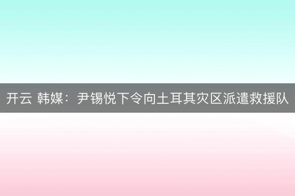 開云 韓媒：尹錫悅下令向土耳其災區派遣救援隊