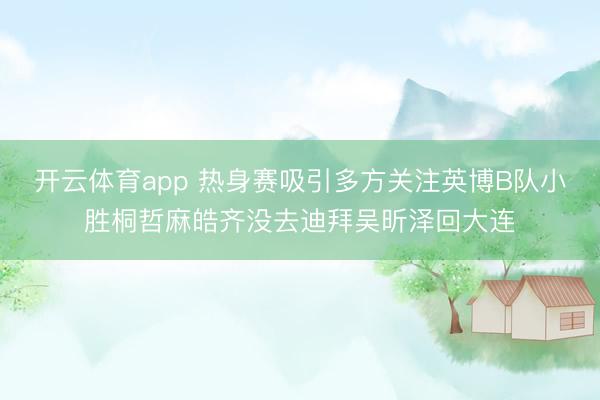 開云體育app 熱身賽吸引多方關注英博B隊小勝桐哲麻皓齊沒去迪拜吳昕澤回大連