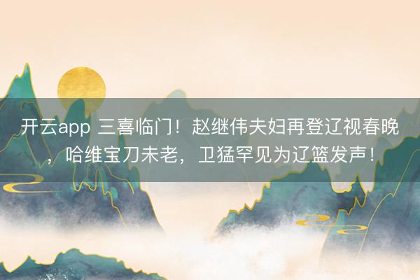 開云app 三喜臨門！趙繼偉夫婦再登遼視春晚，哈維寶刀未老，衛(wèi)猛罕見為遼籃發(fā)聲！