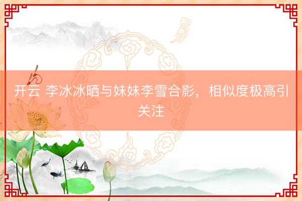 開(kāi)云 李冰冰曬與妹妹李雪合影，相似度極高引關(guān)注