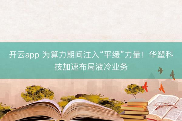 開云app 為算力期間注入“平緩”力量！華塑科技加速布局液冷業務