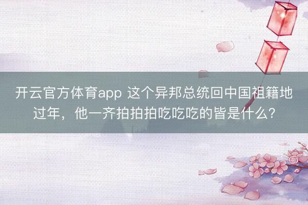 開云官方體育app 這個異邦總統回中國祖籍地過年，他一齊拍拍拍吃吃吃的皆是什么？