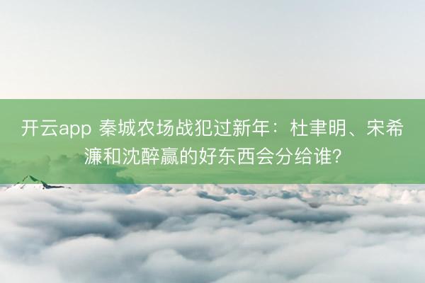 開云app 秦城農(nóng)場(chǎng)戰(zhàn)犯過新年：杜聿明、宋希濂和沈醉贏的好東西會(huì)分給誰？